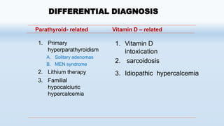 1. Primary
hyperparathyroidism
A. Solitary adenomas
B. MEN syndrome
2. Lithium therapy
3. Familial
hypocalciuric
hypercalcemia
1. Vitamin D
intoxication
2. sarcoidosis
3. Idiopathic hypercalcemia
DIFFERENTIAL DIAGNOSIS
Parathyroid- related Vitamin D – related
 