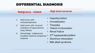 DIFFERENTIAL DIAGNOSIS
Causes of
Malignancy - related
1. Solid tumor with
metastases(breast)
2. Solid tumor with humoral
mediation of hypercalcemia
(lung kidney)
3. Hematologic malignancies
(multiple myeloma, lymphoma,
leukemia.
High bone turnover
• Hyperthyroidism
• Immobilization
• Thiazides
• Vitamin A intoxication
• Renal Failure
• 2ND hyperparathyroidism
• Aluminum intoxication
• Milk alkali syndrome
 