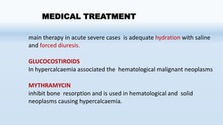 MEDICAL TREATMENT
main therapy in acute severe cases is adequate hydration with saline
and forced diuresis.
GLUCOCOSTIROIDS
In hypercalcaemia associated the hematological malignant neoplasms
MYTHRAMYCIN
inhibit bone resorption and is used in hematological and solid
neoplasms causing hypercalcaemia.
 