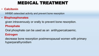 • Calcitonin
inhibit osteoclast activity and prevent bone resorption
• Bisphosphonates
given intravenously or orally to prevent bone resorption.
Phosphate
Oral phosphate can be used as an antihypercalcaemic.
Estrogen
decrease bone resorption postmenopausal women with primary
hyperparathyroidism
MEDICAL TREATMENT
 