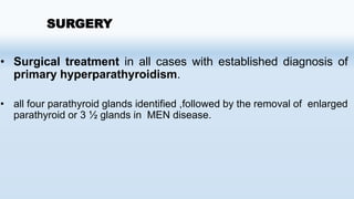 SURGERY
• Surgical treatment in all cases with established diagnosis of
primary hyperparathyroidism.
• all four parathyroid glands identified ,followed by the removal of enlarged
parathyroid or 3 ½ glands in MEN disease.
 