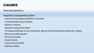 CAUSES
Post thyroidectomy
Idiopathic hypoparathyroidism
autoimmune-candidiasis (MEDAC) syndrome
Juvenile familial endocrinopathy.
Addison's disease.
idiopathic hypoparathyroidism
Circulating antibodies for the parathyroid glands and the adrenals are frequently present.
Other associated disease:
Pernicious anemia
Ovarian failure
Autoimmune thyroiditis
Diabetes mellitus
 