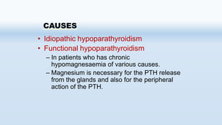 CAUSES
• Idiopathic hypoparathyroidism
• Functional hypoparathyroidism
– In patients who has chronic
hypomagnesaemia of various causes.
– Magnesium is necessary for the PTH release
from the glands and also for the peripheral
action of the PTH.
 