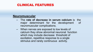 Neuromuscular
– The rate of decrease in serum calcium is the
major determinant for the development of
neuromuscular complications.
– When nerves are exposed to low levels of
calcium they show abnormal neuronal function
which may include decrease threshold of
excitation, repetitive response to a single
stimulus and rarely continuous activity.
CLINICAL FEATURES
 