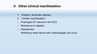 B. Other clinical manifestation
1. Posterio -lenticular cataract
2. Cardiac manifestation:
– Prolonged QT interval in the ECG
– Resistance to digitalis
– Hypotension
– Refractory heart failure with cardiomegally can occur
 