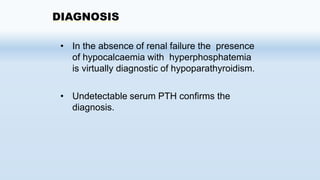 DIAGNOSIS
• In the absence of renal failure the presence
of hypocalcaemia with hyperphosphatemia
is virtually diagnostic of hypoparathyroidism.
• Undetectable serum PTH confirms the
diagnosis.
 