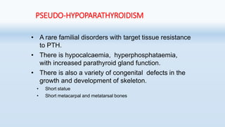 PSEUDO-HYPOPARATHYROIDISM
• A rare familial disorders with target tissue resistance
to PTH.
• There is hypocalcaemia, hyperphosphataemia,
with increased parathyroid gland function.
• There is also a variety of congenital defects in the
growth and development of skeleton.
• Short statue
• Short metacarpal and metatarsal bones
 