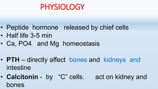 PHYSIOLOGY
• Peptide hormone released by chief cells
• Half life 3-5 min
• Ca, PO4 and Mg homeostasis
• PTH – directly affect bones and kidneys and
intestine
• Calcitonin - by “C” cells. act on kidney and
bones
 