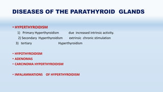 DISEASES OF THE PARATHYROID GLANDS
• HYPERTHYROIDISM
1) Primary Hyperthyroidism due increased intrinsic activity.
2) Secondary Hyperthyroidism extrinsic chronic stimulation
3) tertiary Hyperthyroidism
• HYPOTHYROIDISM
• ADENOMAS
• CARCINOMA HYPERTHYROIDISM
• INFALAMMATIONS OF HYPERTHYROIDISM
 