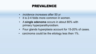 • incidence increases after 50 yr
• it is 2-4 folds more common in women.
• A single adenoma occurs in about 80% with
primary hyperparathyroidism.
• Four glands hyperplasia account for 15-20% of cases.
• carcinoma could be the etiology less then 1%.
PREVALENCE
 