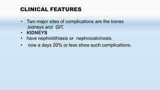 CLINICAL FEATURES
• Two major sites of complications are the bones
,kidneys and GIT.
• KIDNEYS
• have nephrolithiasis or nephrocalcinosis.
• now a days 20% or less show such complications.
 