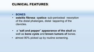 CLINICAL FEATURES:
• BONES
• osteitis fibrosa cystica- sub-periosteal resorption
of the distal phalanges, distal tappering of the
clavicles.
• a “salt and pepper” appearance of the skull as
well as bone cysts and brown tumors of bones.
• almost 90% picked up by routine screening.
 