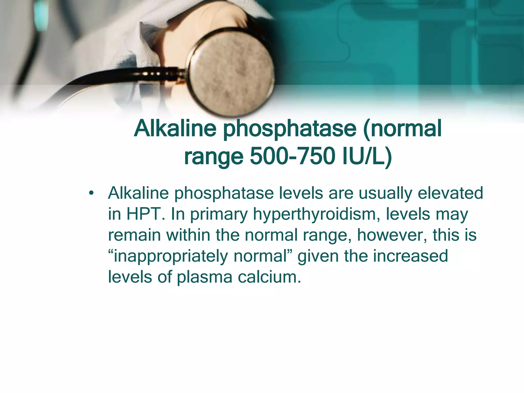 Alkaline phosphatase (normal
range 500-750 IU/L)
• Alkaline phosphatase levels are usually elevated
in HPT. In primary hyperthyroidism, levels may
remain within the normal range, however, this is
“inappropriately normal” given the increased
levels of plasma calcium.
 