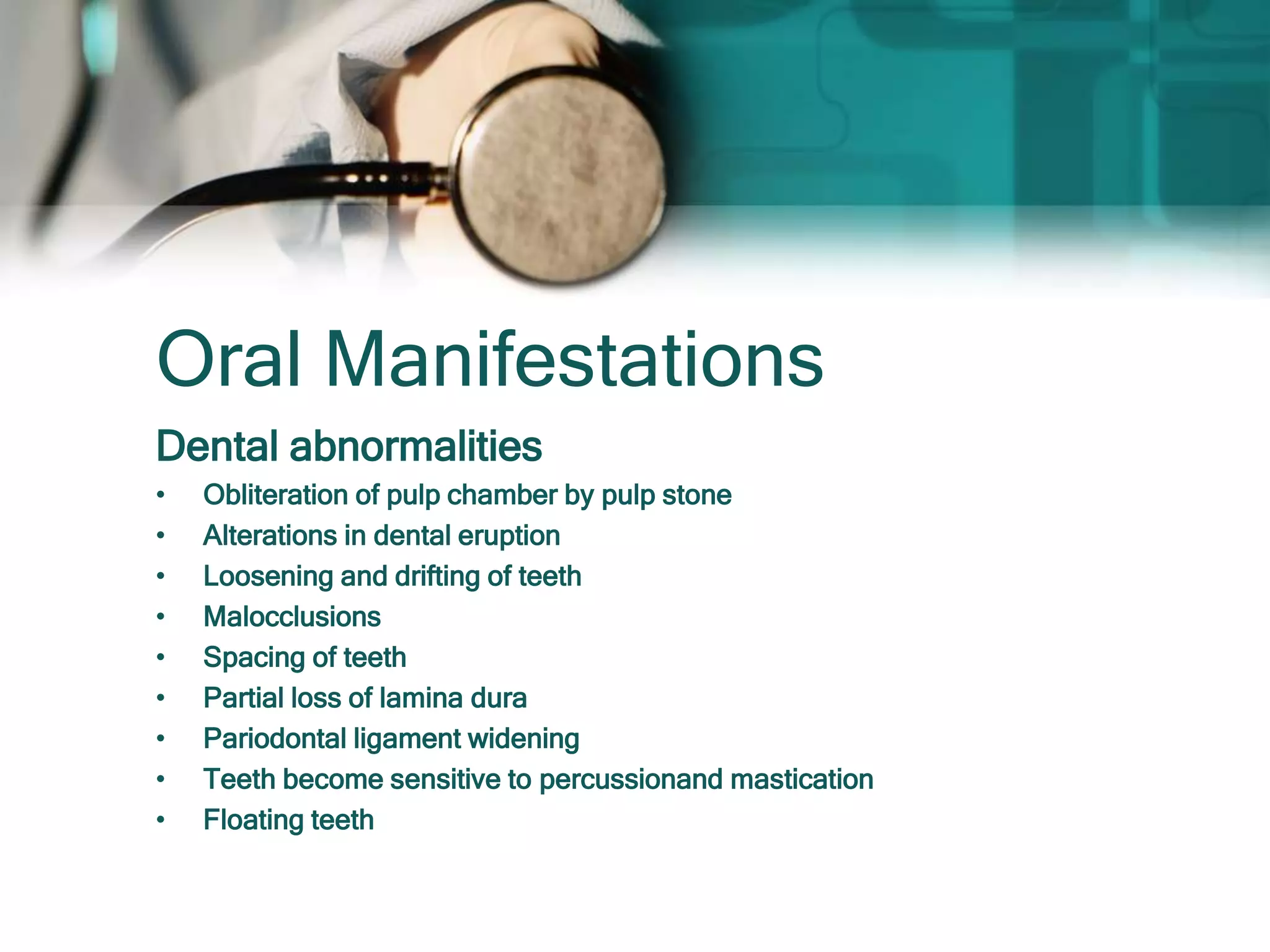 Oral Manifestations
Dental abnormalities
• Obliteration of pulp chamber by pulp stone
• Alterations in dental eruption
• Loosening and drifting of teeth
• Malocclusions
• Spacing of teeth
• Partial loss of lamina dura
• Pariodontal ligament widening
• Teeth become sensitive to percussionand mastication
• Floating teeth
 