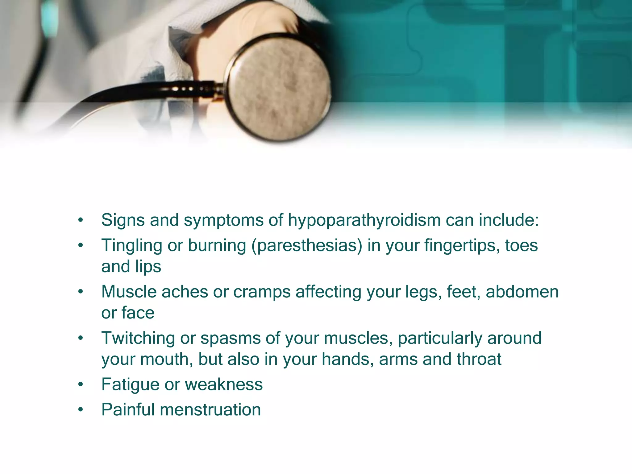 • Signs and symptoms of hypoparathyroidism can include:
• Tingling or burning (paresthesias) in your fingertips, toes
and lips
• Muscle aches or cramps affecting your legs, feet, abdomen
or face
• Twitching or spasms of your muscles, particularly around
your mouth, but also in your hands, arms and throat
• Fatigue or weakness
• Painful menstruation
 