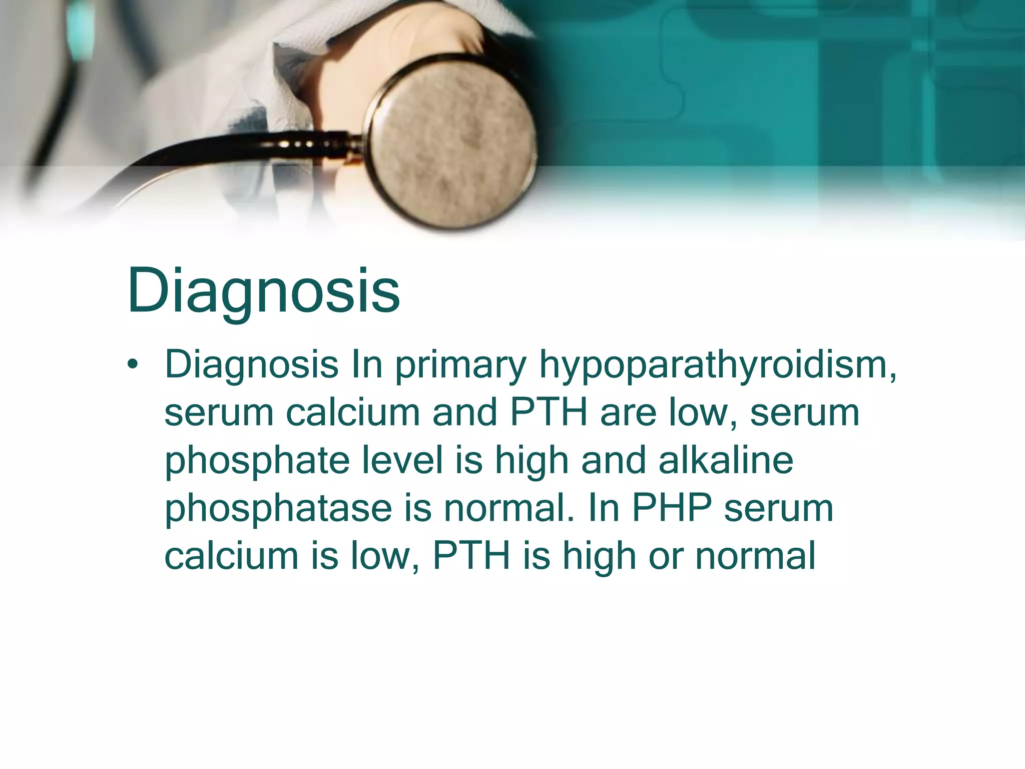 Diagnosis
• Diagnosis In primary hypoparathyroidism,
serum calcium and PTH are low, serum
phosphate level is high and alkaline
phosphatase is normal. In PHP serum
calcium is low, PTH is high or normal
 