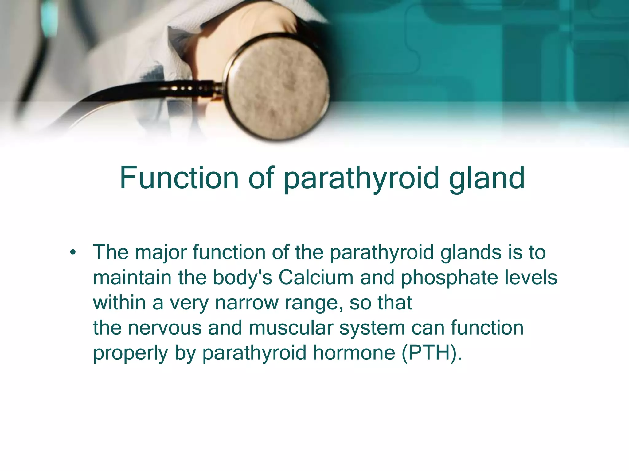 Function of parathyroid gland
• The major function of the parathyroid glands is to
maintain the body's Calcium and phosphate levels
within a very narrow range, so that
the nervous and muscular system can function
properly by parathyroid hormone (PTH).
 