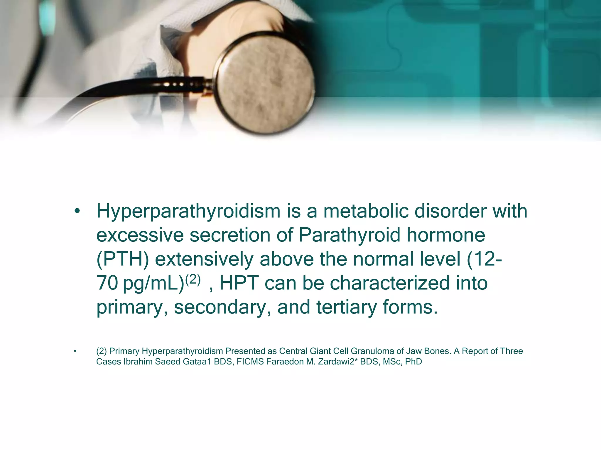 • Hyperparathyroidism is a metabolic disorder with
excessive secretion of Parathyroid hormone
(PTH) extensively above the normal level (12-
70 pg/mL)(2) , HPT can be characterized into
primary, secondary, and tertiary forms.
• (2) Primary Hyperparathyroidism Presented as Central Giant Cell Granuloma of Jaw Bones. A Report of Three
Cases Ibrahim Saeed Gataa1 BDS, FICMS Faraedon M. Zardawi2* BDS, MSc, PhD
 