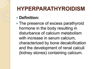 HYPERPARATHYROIDISM
 Definition:
 The presence of excess parathyroid
hormone in the body resulting in
disturbance of calcium metabolism
with increase in serum calcium,
characterized by bone decalcification
and the development of renal calculi
(kidney stones) containing calcium.
 
