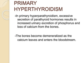 PRIMARY
HYPERTHYROIDISM
-In primary hyperparathyroidism, excessive
secretion of parathyroid hormones results in
increased urinary excretion of phosphorus and
loss of calcium from the bones.
-The bones become demeneralized as the
calcium leaves and enters the bloodstream.
 