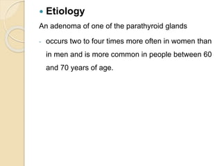  Etiology
An adenoma of one of the parathyroid glands
- occurs two to four times more often in women than
in men and is more common in people between 60
and 70 years of age.
 