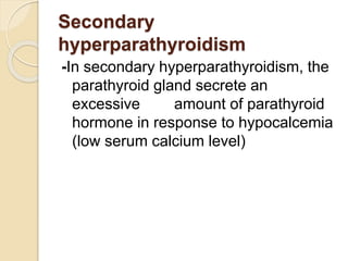 Secondary
hyperparathyroidism
-In secondary hyperparathyroidism, the
parathyroid gland secrete an
excessive amount of parathyroid
hormone in response to hypocalcemia
(low serum calcium level)
 