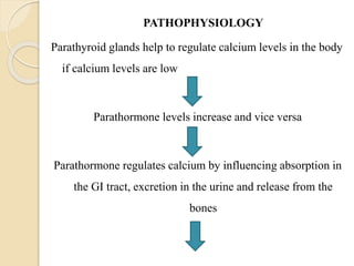 PATHOPHYSIOLOGY
Parathyroid glands help to regulate calcium levels in the body
if calcium levels are low
Parathormone levels increase and vice versa
Parathormone regulates calcium by influencing absorption in
the GI tract, excretion in the urine and release from the
bones
 