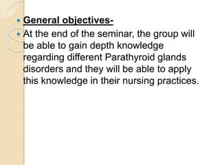  General objectives-
 At the end of the seminar, the group will
be able to gain depth knowledge
regarding different Parathyroid glands
disorders and they will be able to apply
this knowledge in their nursing practices.
 