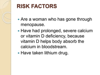 RISK FACTORS
 Are a woman who has gone through
menopause.
 Have had prolonged, severe calcium
or vitamin D deficiency, because
vitamin D helps body absorb the
calcium in bloodstream.
 Have taken lithium drug.
 