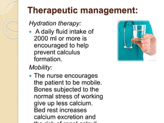 Therapeutic management:
Hydration therapy:
 A daily fluid intake of
2000 ml or more is
encouraged to help
prevent calculus
formation.
Mobility:
 The nurse encourages
the patient to be mobile.
Bones subjected to the
normal stress of working
give up less calcium.
Bed rest increases
calcium excretion and
 