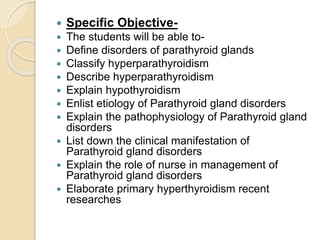  Specific Objective-
 The students will be able to-
 Define disorders of parathyroid glands
 Classify hyperparathyroidism
 Describe hyperparathyroidism
 Explain hypothyroidism
 Enlist etiology of Parathyroid gland disorders
 Explain the pathophysiology of Parathyroid gland
disorders
 List down the clinical manifestation of
Parathyroid gland disorders
 Explain the role of nurse in management of
Parathyroid gland disorders
 Elaborate primary hyperthyroidism recent
researches
 