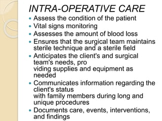 INTRA-OPERATIVE CARE
 Assess the condition of the patient
 Vital signs monitoring
 Assesses the amount of blood loss
 Ensures that the surgical team maintains
sterile technique and a sterile field
 Anticipates the client's and surgical
team's needs, pro
viding supplies and equipment as
needed
 Communicates information regarding the
client's status
with family members during long and
unique procedures
 Documents care, events, interventions,
and findings
 