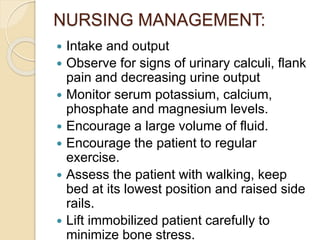 NURSING MANAGEMENT:
 Intake and output
 Observe for signs of urinary calculi, flank
pain and decreasing urine output
 Monitor serum potassium, calcium,
phosphate and magnesium levels.
 Encourage a large volume of fluid.
 Encourage the patient to regular
exercise.
 Assess the patient with walking, keep
bed at its lowest position and raised side
rails.
 Lift immobilized patient carefully to
minimize bone stress.
 
