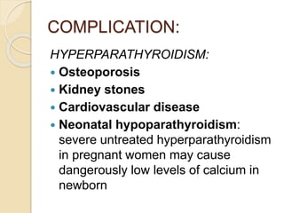 COMPLICATION:
HYPERPARATHYROIDISM:
 Osteoporosis
 Kidney stones
 Cardiovascular disease
 Neonatal hypoparathyroidism:
severe untreated hyperparathyroidism
in pregnant women may cause
dangerously low levels of calcium in
newborn
 
