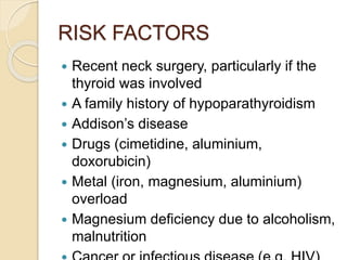 RISK FACTORS
 Recent neck surgery, particularly if the
thyroid was involved
 A family history of hypoparathyroidism
 Addison’s disease
 Drugs (cimetidine, aluminium,
doxorubicin)
 Metal (iron, magnesium, aluminium)
overload
 Magnesium deficiency due to alcoholism,
malnutrition
 