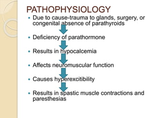 PATHOPHYSIOLOGY
 Due to cause-trauma to glands, surgery, or
congenital absence of parathyroids
 Deficiency of parathormone
 Results in hypocalcemia
 Affects neuromuscular function
 Causes hyperexcitibility
 Results in spastic muscle contractions and
paresthesias
 