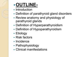 OUTLINE-
 Introduction
 Definition of parathyroid gland disorders
 Review anatomy and physiology of
parathyroid glands
 Definition of Hyperparathyroidism
 Definition of Hypoparathyroidism
 Etiology
 Risk factors
 Incidence
 Pathophysiology
 Clinical manifestations
 