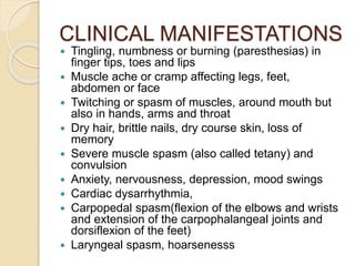 CLINICAL MANIFESTATIONS
 Tingling, numbness or burning (paresthesias) in
finger tips, toes and lips
 Muscle ache or cramp affecting legs, feet,
abdomen or face
 Twitching or spasm of muscles, around mouth but
also in hands, arms and throat
 Dry hair, brittle nails, dry course skin, loss of
memory
 Severe muscle spasm (also called tetany) and
convulsion
 Anxiety, nervousness, depression, mood swings
 Cardiac dysarrhythmia,
 Carpopedal spasm(flexion of the elbows and wrists
and extension of the carpophalangeal joints and
dorsiflexion of the feet)
 Laryngeal spasm, hoarsenesss
 