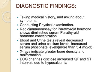 DIAGNOSTIC FINDINGS:
 Taking medical history, and asking about
symptoms.
 Conducting Physical examination.
 Radioimmunoassay for Parathyroid hormone
shows diminished serum Parathyroid
hormone concentration.
 Blood and Urine tests reveal decreased
serum and urine calcium levels, increased
serum phosphate levels(more than 5.4 mg/dl)
 X-rays indicate greater bone density and
malformation.
 ECG changes disclose increased QT and ST
intervals due to hypocalcemia
 