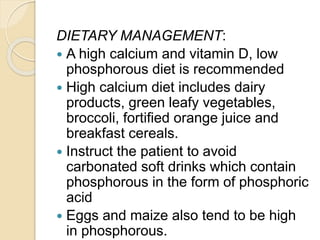 DIETARY MANAGEMENT:
 A high calcium and vitamin D, low
phosphorous diet is recommended
 High calcium diet includes dairy
products, green leafy vegetables,
broccoli, fortified orange juice and
breakfast cereals.
 Instruct the patient to avoid
carbonated soft drinks which contain
phosphorous in the form of phosphoric
acid
 Eggs and maize also tend to be high
in phosphorous.
 