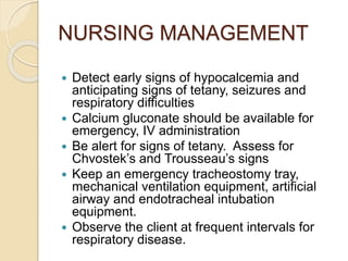 NURSING MANAGEMENT
 Detect early signs of hypocalcemia and
anticipating signs of tetany, seizures and
respiratory difficulties
 Calcium gluconate should be available for
emergency, IV administration
 Be alert for signs of tetany. Assess for
Chvostek’s and Trousseau’s signs
 Keep an emergency tracheostomy tray,
mechanical ventilation equipment, artificial
airway and endotracheal intubation
equipment.
 Observe the client at frequent intervals for
respiratory disease.
 