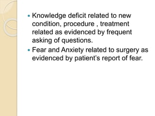  Knowledge deficit related to new
condition, procedure , treatment
related as evidenced by frequent
asking of questions.
 Fear and Anxiety related to surgery as
evidenced by patient’s report of fear.
 