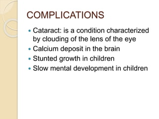 COMPLICATIONS
 Cataract: is a condition characterized
by clouding of the lens of the eye
 Calcium deposit in the brain
 Stunted growth in children
 Slow mental development in children
 