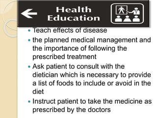  Teach effects of disease
 the planned medical management and
the importance of following the
prescribed treatment
 Ask patient to consult with the
dietician which is necessary to provide
a list of foods to include or avoid in the
diet
 Instruct patient to take the medicine as
prescribed by the doctors
 