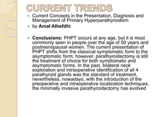  Current Concepts in the Presentation, Diagnosis and
Management of Primary Hyperparathyroidism
 by Amal Alhefdhi
 Conclusions: PHPT occurs at any age, but it is most
commonly seen in people over the age of 50 years and
postmenopausal women. The current presentation of
PHPT shifts from the classical symptomatic form to the
asymptomatic form; however, parathyroidectomy is still
the treatment of choice for both symptomatic and
asymptomatic forms. In the past, bilateral neck
exploration and intraoperative identification of all 4
parathyroid glands was the standard of treatment,
nevertheless, nowadays, with the introduction of the
preoperative and intraoperative localization techniques,
the minimally invasive parathyroidectomy has evolved
 