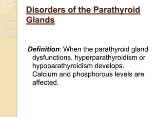 Disorders of the Parathyroid
Glands
Definition: When the parathyroid gland
dysfunctions, hyperparathyroidism or
hypoparathyroidism develops.
Calcium and phosphorous levels are
affected.
 