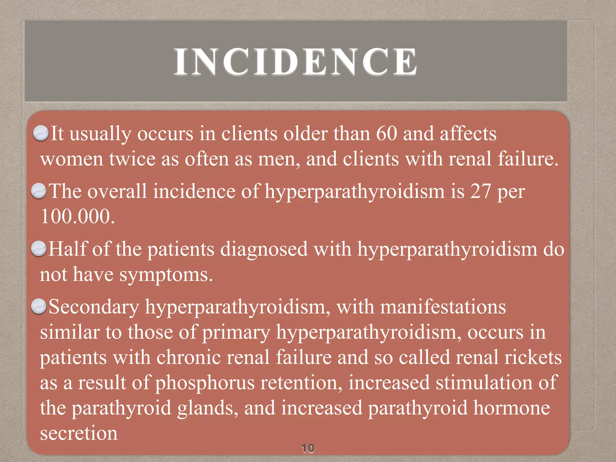 INCIDENCE
It usually occurs in clients older than 60 and affects
women twice as often as men, and clients with renal failure.
The overall incidence of hyperparathyroidism is 27 per
100.000.
Half of the patients diagnosed with hyperparathyroidism do
not have symptoms.
Secondary hyperparathyroidism, with manifestations
similar to those of primary hyperparathyroidism, occurs in
patients with chronic renal failure and so called renal rickets
as a result of phosphorus retention, increased stimulation of
the parathyroid glands, and increased parathyroid hormone
secretion
10
 