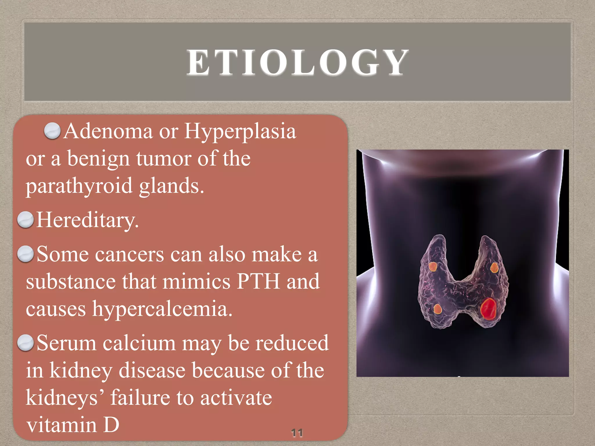 Adenoma or Hyperplasia
or a benign tumor of the
parathyroid glands.
Hereditary.
Some cancers can also make a
substance that mimics PTH and
causes hypercalcemia.
Serum calcium may be reduced
in kidney disease because of the
kidneys’ failure to activate
vitamin D 11
ETIOLOGY
 