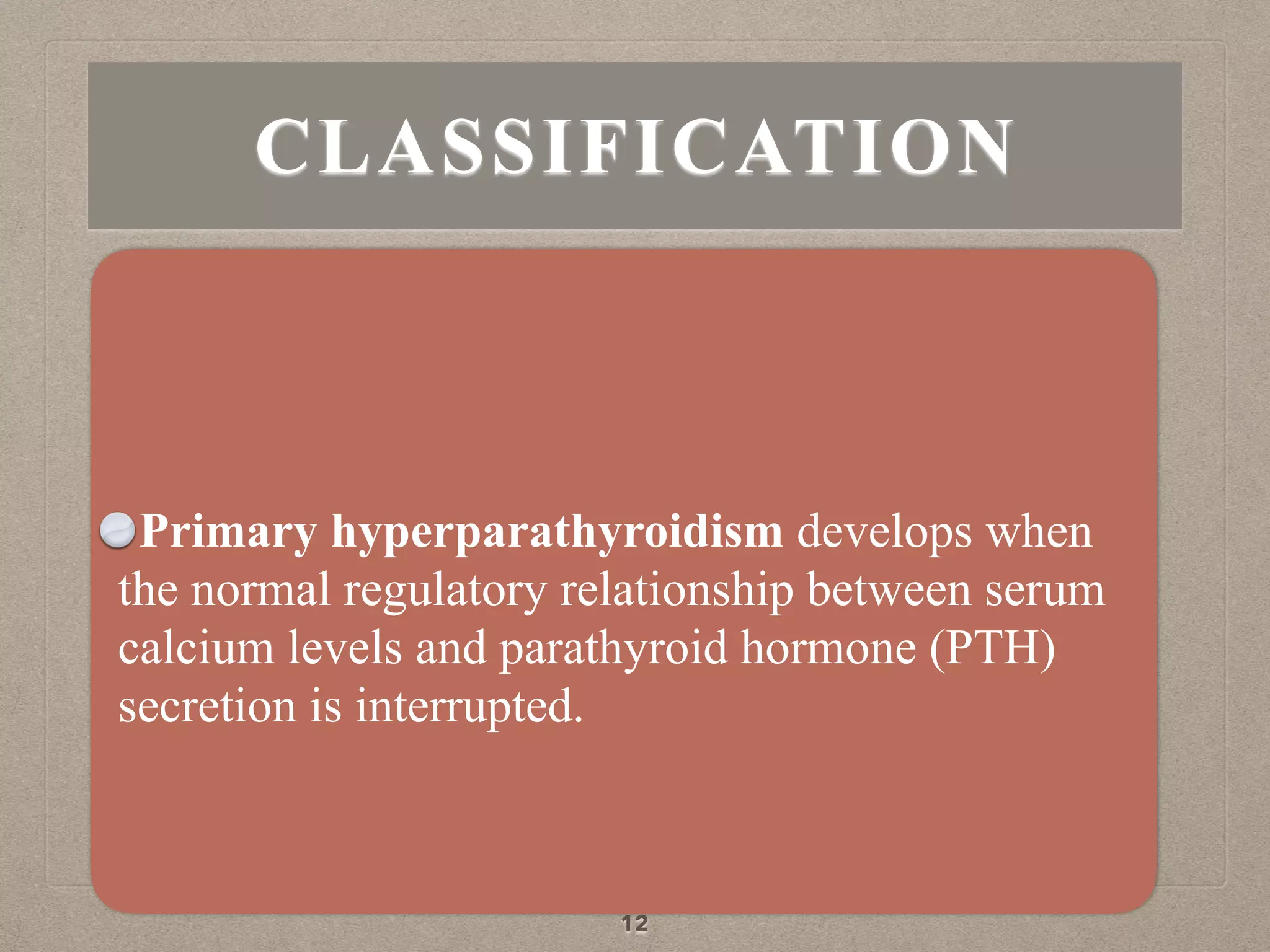 Primary hyperparathyroidism develops when
the normal regulatory relationship between serum
calcium levels and parathyroid hormone (PTH)
secretion is interrupted.
12
CLASSIFICATION
 