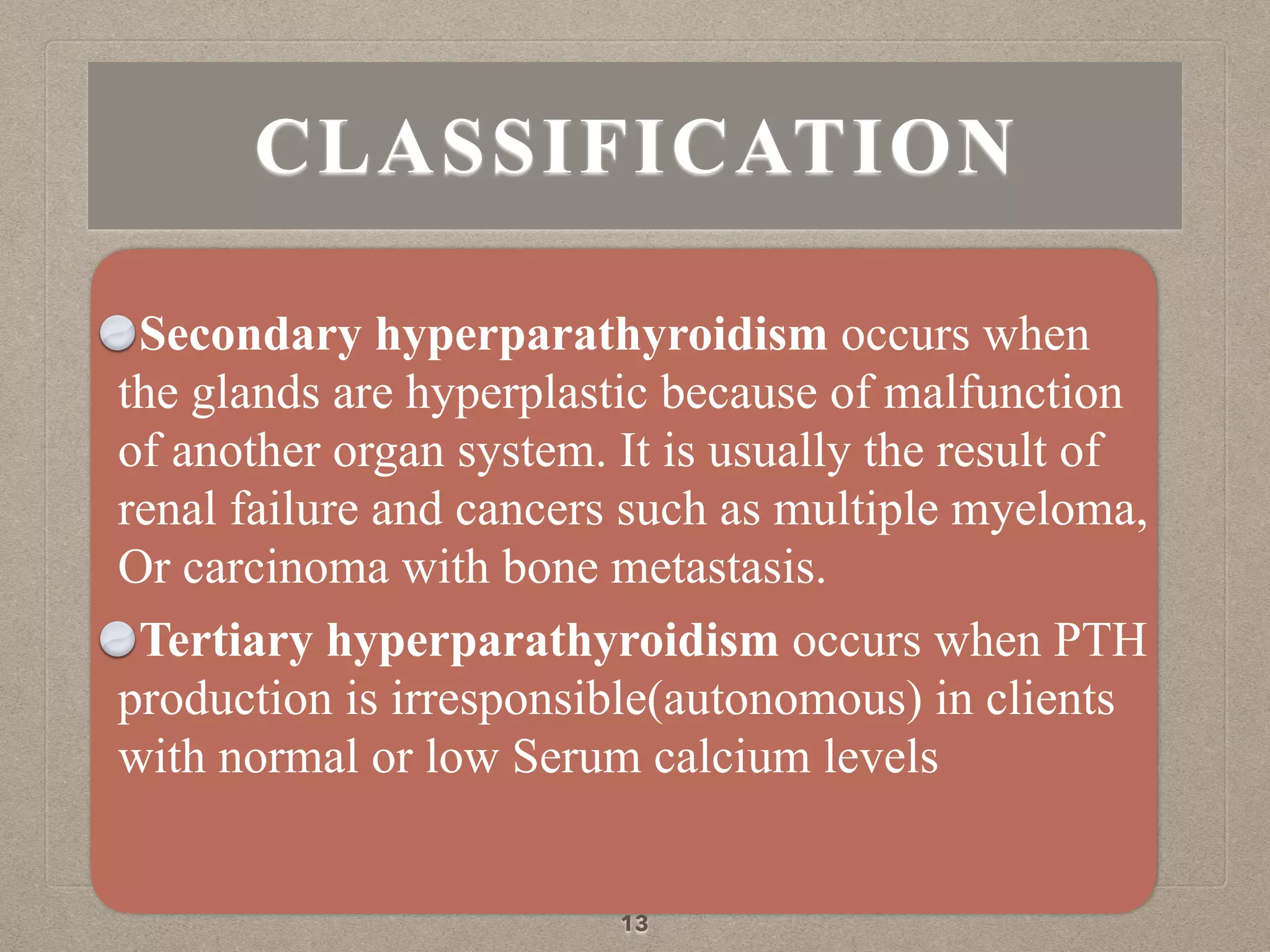 Secondary hyperparathyroidism occurs when
the glands are hyperplastic because of malfunction
of another organ system. It is usually the result of
renal failure and cancers such as multiple myeloma,
Or carcinoma with bone metastasis.
Tertiary hyperparathyroidism occurs when PTH
production is irresponsible(autonomous) in clients
with normal or low Serum calcium levels
13
CLASSIFICATION
 